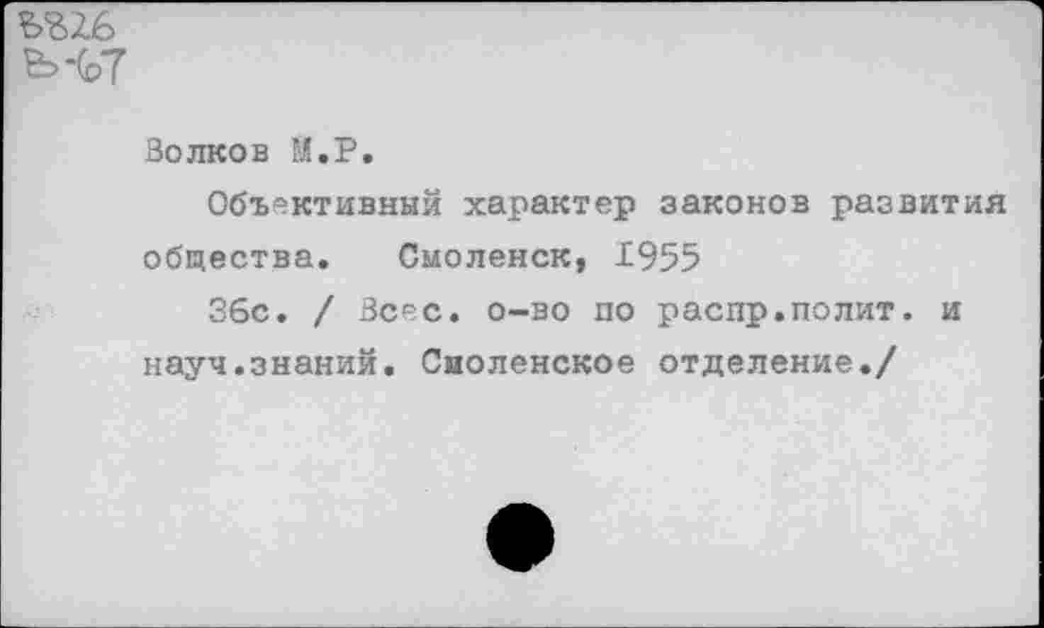 ﻿Ъ'ВЗ.б
Ь-(с>7
Волков М.Р.
Объективный характер законов развития общества. Смоленск, 1955
36с. / Всес. о-во по распр.полит. и науч.знаний. Смоленское отделение./